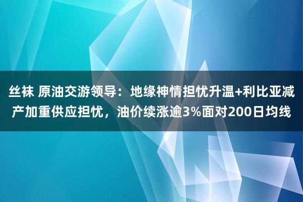 丝袜 原油交游领导：地缘神情担忧升温+利比亚减产加重供应担忧，油价续涨逾3%面对200日均线