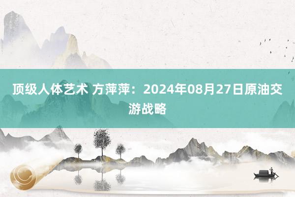 顶级人体艺术 方萍萍：2024年08月27日原油交游战略