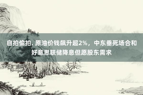 自拍偷拍. 原油价钱飙升超2%，中东垂死场合和好意思联储降息但愿股东需求