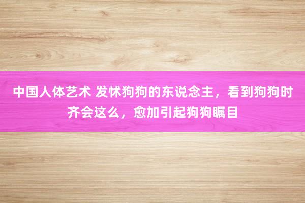 中国人体艺术 发怵狗狗的东说念主，看到狗狗时齐会这么，愈加引起狗狗瞩目