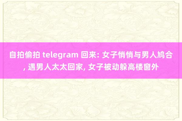 自拍偷拍 telegram 回来: 女子悄悄与男人鸠合， 遇男人太太回家， 女子被动躲高楼窗外