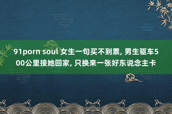 91porn soul 女生一句买不到票， 男生驱车500公里接她回家， 只换来一张好东说念主卡