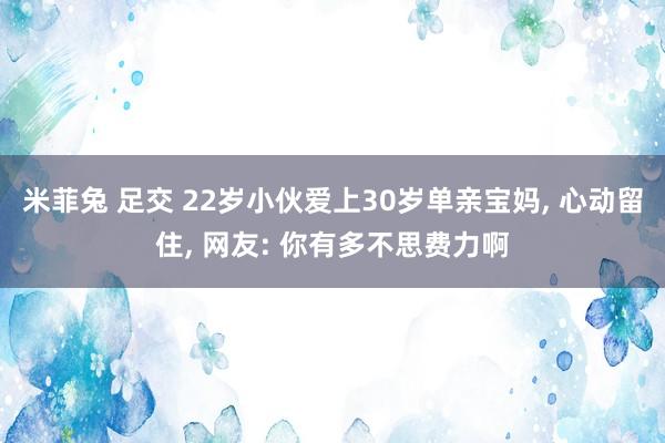 米菲兔 足交 22岁小伙爱上30岁单亲宝妈， 心动留住， 网友: 你有多不思费力啊