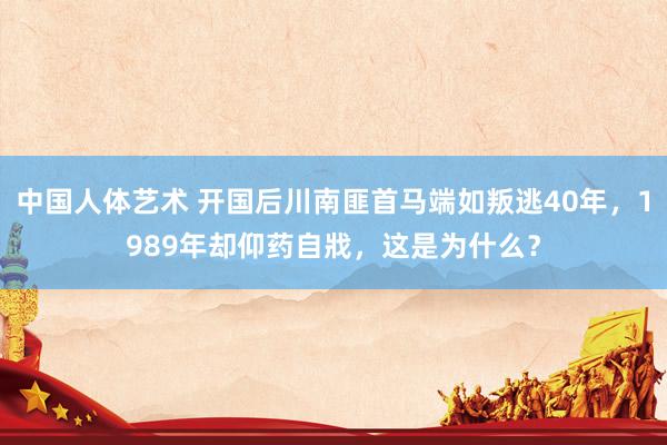 中国人体艺术 开国后川南匪首马端如叛逃40年，1989年却仰药自戕，这是为什么？