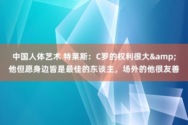 中国人体艺术 特莱斯：C罗的权利很大&他但愿身边皆是最佳的东谈主，场外的他很友善