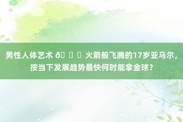 男性人体艺术 🚀火箭般飞腾的17岁亚马尔，按当下发展趋势最快何时能拿金球？