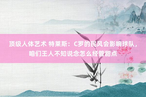 顶级人体艺术 特莱斯：C罗的民风会影响球队，咱们王人不知说念怎么经管甜点