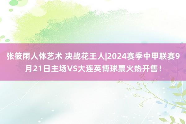 张筱雨人体艺术 决战花王人|2024赛季中甲联赛9月21日主场VS大连英博球票火热开售！