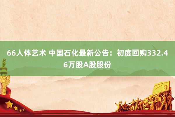 66人体艺术 中国石化最新公告：初度回购332.46万股A股股份