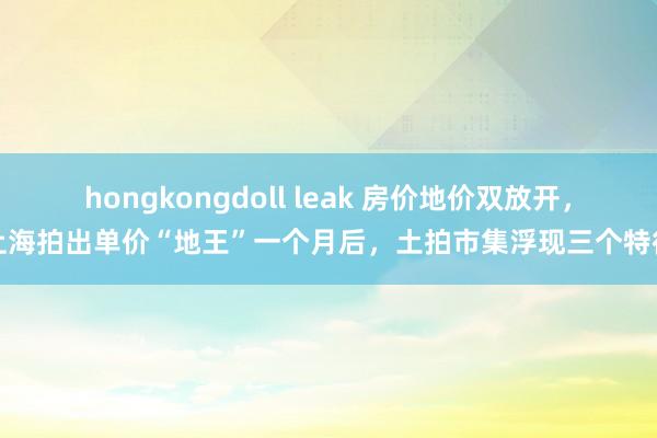 hongkongdoll leak 房价地价双放开，上海拍出单价“地王”一个月后，土拍市集浮现三个特征