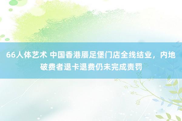 66人体艺术 中国香港餍足堡门店全线结业，内地破费者退卡退费仍未完成责罚