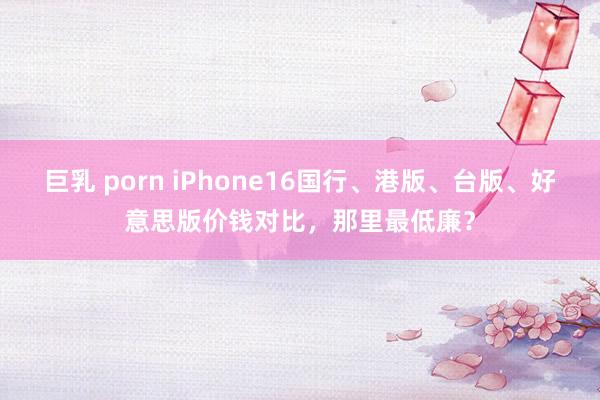 巨乳 porn iPhone16国行、港版、台版、好意思版价钱对比，那里最低廉？