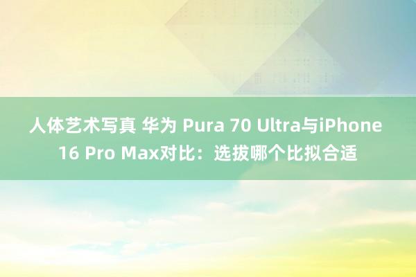 人体艺术写真 华为 Pura 70 Ultra与iPhone 16 Pro Max对比：选拔哪个比拟合适