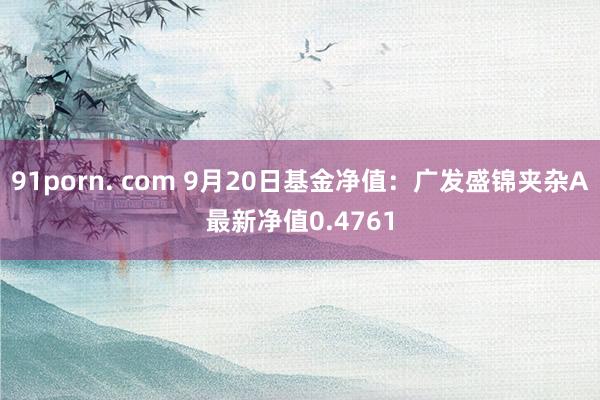 91porn. com 9月20日基金净值：广发盛锦夹杂A最新净值0.4761