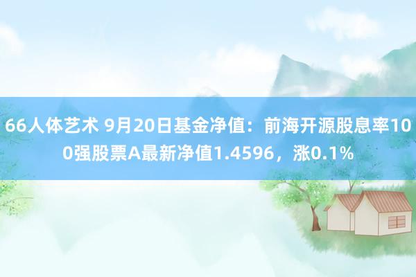 66人体艺术 9月20日基金净值：前海开源股息率100强股票A最新净值1.4596，涨0.1%