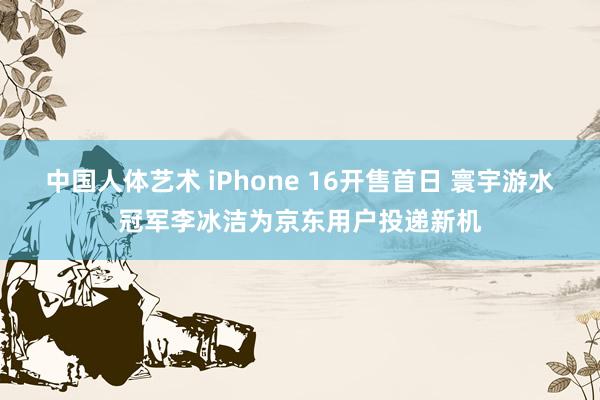 中国人体艺术 iPhone 16开售首日 寰宇游水冠军李冰洁为京东用户投递新机