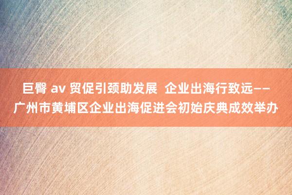 巨臀 av 贸促引颈助发展  企业出海行致远——广州市黄埔区企业出海促进会初始庆典成效举办