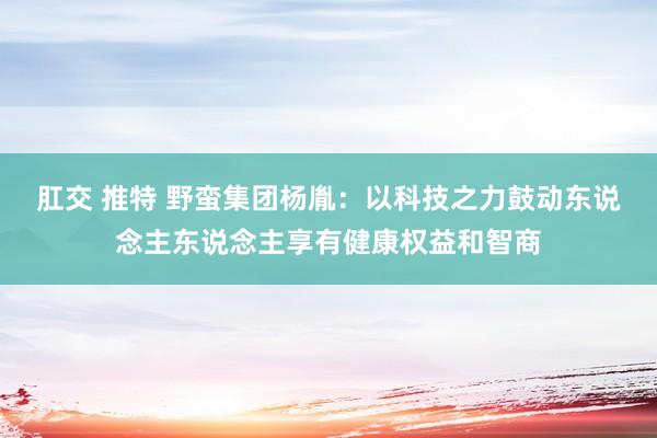 肛交 推特 野蛮集团杨胤：以科技之力鼓动东说念主东说念主享有健康权益和智商