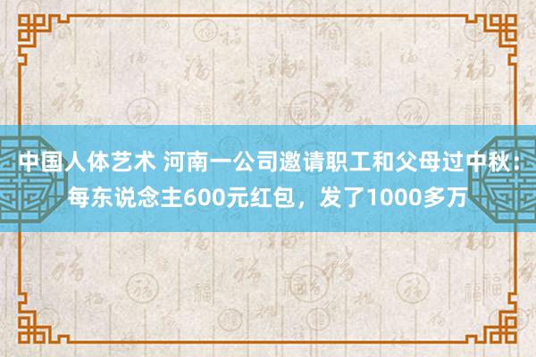 中国人体艺术 河南一公司邀请职工和父母过中秋：每东说念主600元红包，发了1000多万