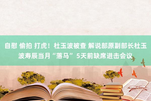 自慰 偷拍 打虎！杜玉波被查 解说部原副部长杜玉波寿辰当月“落马” 5天前缺席进击会议