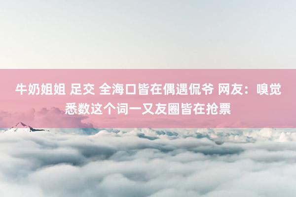 牛奶姐姐 足交 全海口皆在偶遇侃爷 网友：嗅觉悉数这个词一又友圈皆在抢票