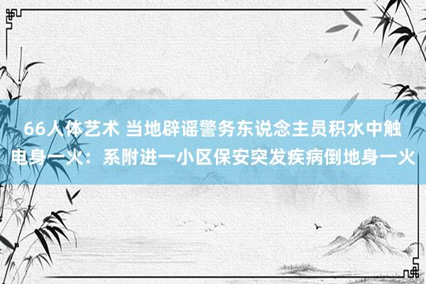 66人体艺术 当地辟谣警务东说念主员积水中触电身一火：系附进一小区保安突发疾病倒地身一火