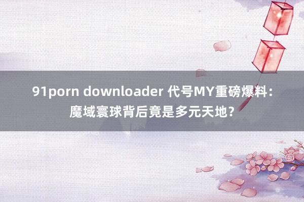 91porn downloader 代号MY重磅爆料：魔域寰球背后竟是多元天地？