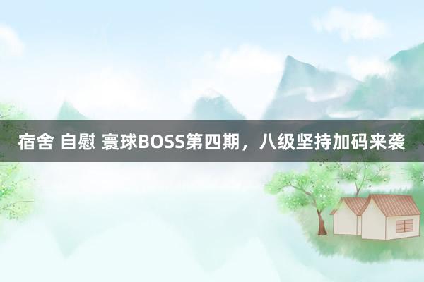 宿舍 自慰 寰球BOSS第四期，八级坚持加码来袭