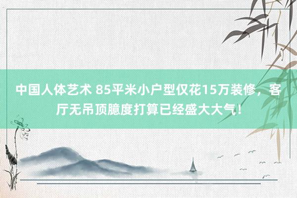 中国人体艺术 85平米小户型仅花15万装修，客厅无吊顶臆度打算已经盛大大气！