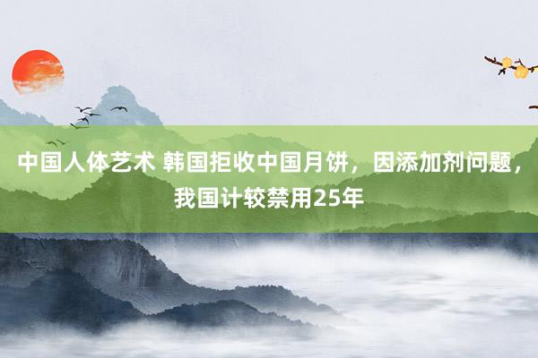 中国人体艺术 韩国拒收中国月饼，因添加剂问题，我国计较禁用25年