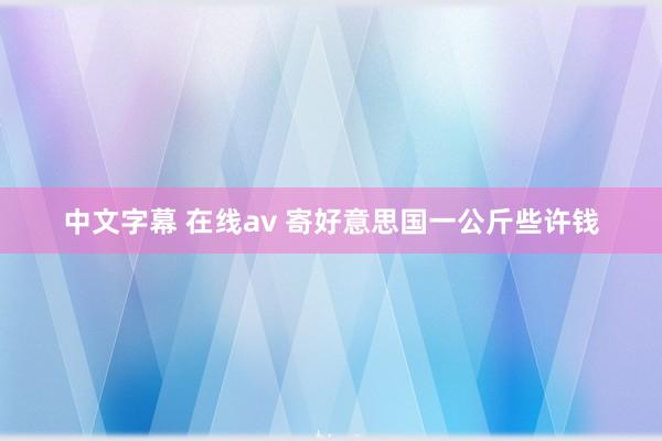 中文字幕 在线av 寄好意思国一公斤些许钱