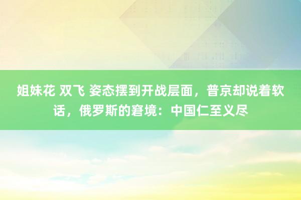 姐妹花 双飞 姿态摆到开战层面，普京却说着软话，俄罗斯的窘境：中国仁至义尽