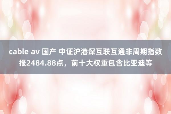 cable av 国产 中证沪港深互联互通非周期指数报2484.88点，前十大权重包含比亚迪等