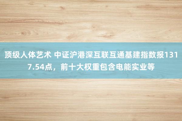 顶级人体艺术 中证沪港深互联互通基建指数报1317.54点，前十大权重包含电能实业等