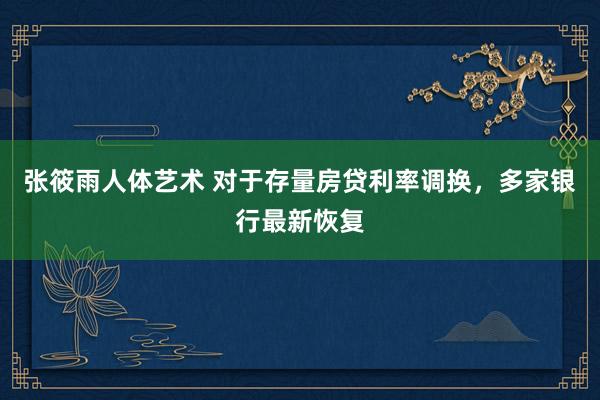 张筱雨人体艺术 对于存量房贷利率调换，多家银行最新恢复