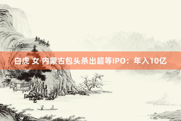 白虎 女 内蒙古包头杀出超等IPO：年入10亿