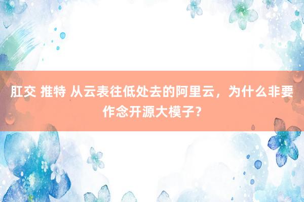 肛交 推特 从云表往低处去的阿里云，为什么非要作念开源大模子？