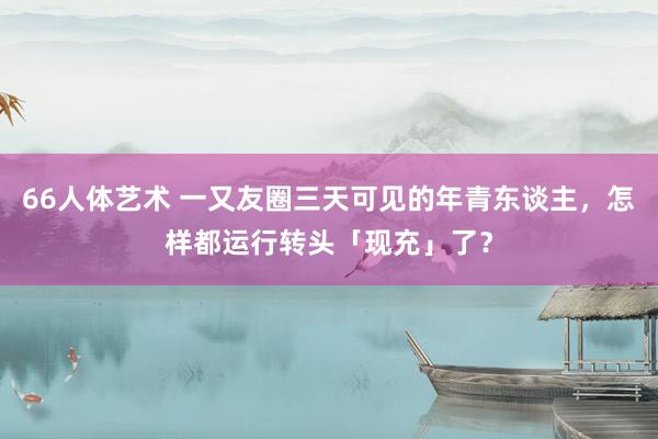 66人体艺术 一又友圈三天可见的年青东谈主，怎样都运行转头「现充」了？