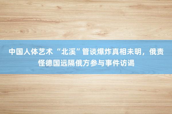 中国人体艺术 “北溪”管谈爆炸真相未明，俄责怪德国远隔俄方参与事件访谒