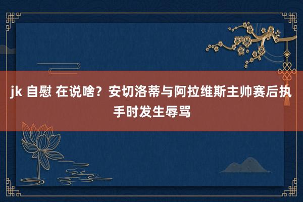 jk 自慰 在说啥？安切洛蒂与阿拉维斯主帅赛后执手时发生辱骂