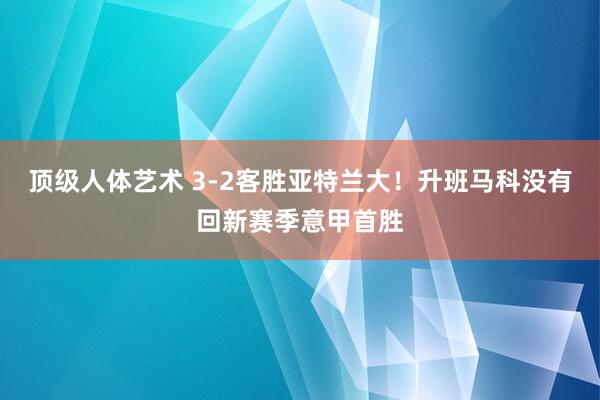 顶级人体艺术 3-2客胜亚特兰大！升班马科没有回新赛季意甲首胜