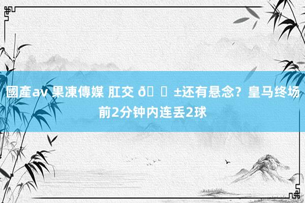 國產av 果凍傳媒 肛交 😱还有悬念？皇马终场前2分钟内连丢2球