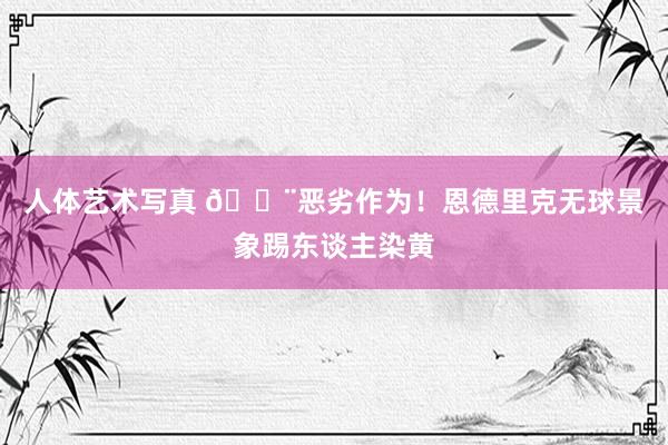 人体艺术写真 😨恶劣作为！恩德里克无球景象踢东谈主染黄