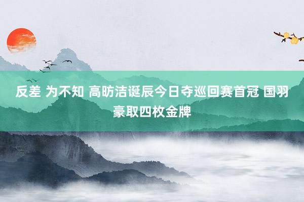 反差 为不知 高昉洁诞辰今日夺巡回赛首冠 国羽豪取四枚金牌