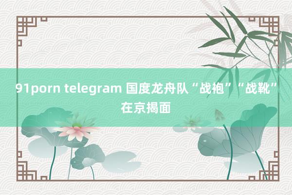 91porn telegram 国度龙舟队“战袍”“战靴”在京揭面