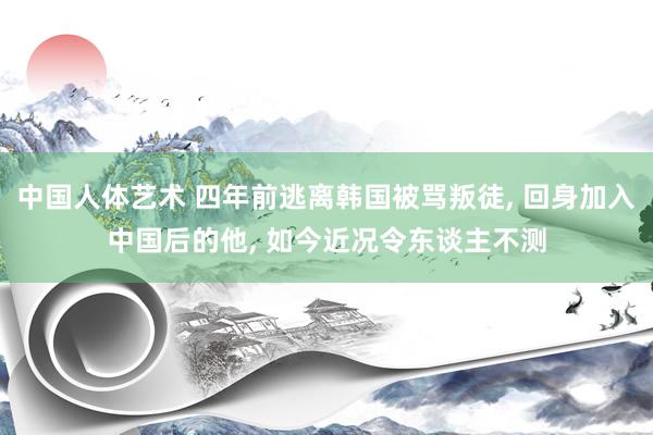 中国人体艺术 四年前逃离韩国被骂叛徒， 回身加入中国后的他， 如今近况令东谈主不测