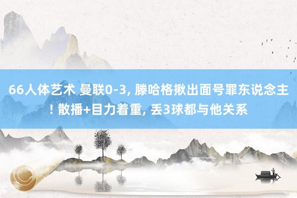 66人体艺术 曼联0-3， 滕哈格揪出面号罪东说念主! 散播+目力着重， 丢3球都与他关系