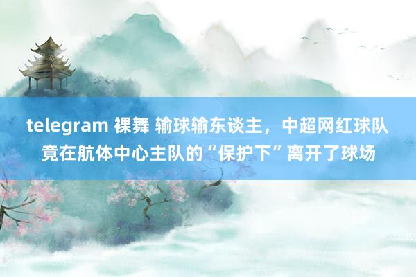 telegram 裸舞 输球输东谈主，中超网红球队竟在航体中心主队的“保护下”离开了球场