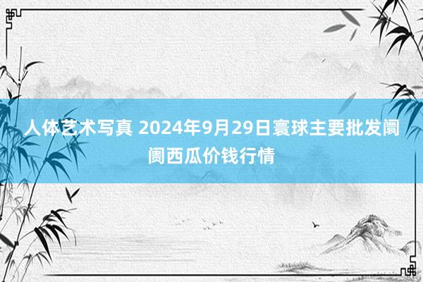 人体艺术写真 2024年9月29日寰球主要批发阛阓西瓜价钱行情