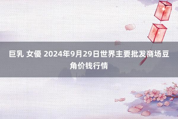 巨乳 女優 2024年9月29日世界主要批发商场豆角价钱行情